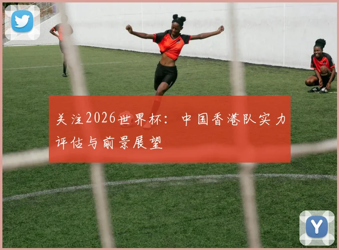 关注2026世界杯:中国香港队实力评估与前景展望