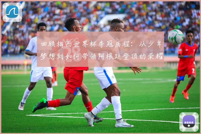 回顾梅西世界杯夺冠历程：从少年梦想到如何带领阿根廷登顶的荣耀时刻解析