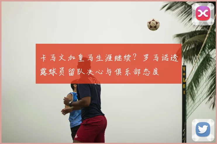 卡马文加皇马生涯继续?罗马诺透露球员留队决心与俱乐部态度