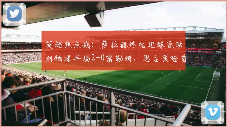 英超焦点战:萨拉赫终结进球荒助利物浦半场2-0富勒姆,恩古莫哈首开纪录