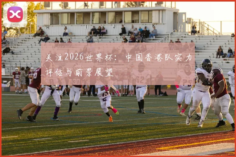 关注2026世界杯:中国香港队实力评估与前景展望