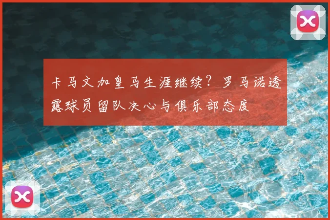 卡马文加皇马生涯继续?罗马诺透露球员留队决心与俱乐部态度