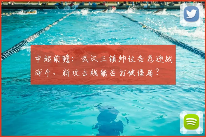 中超前瞻:武汉三镇帅位告急迎战海牛,新攻击线能否打破僵局?