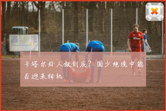 卡塔尔好人做到底？国少绝境中能否迎来转机
