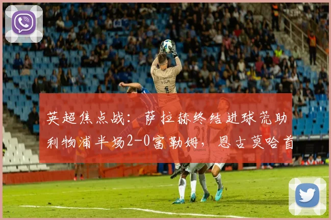 英超焦点战:萨拉赫终结进球荒助利物浦半场2-0富勒姆,恩古莫哈首开纪录