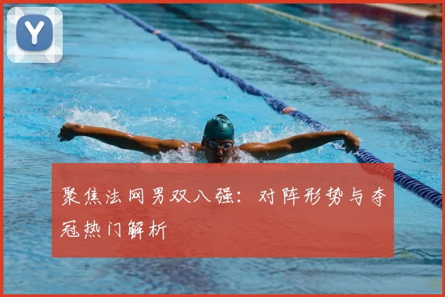聚焦法网男双八强：对阵形势与夺冠热门解析