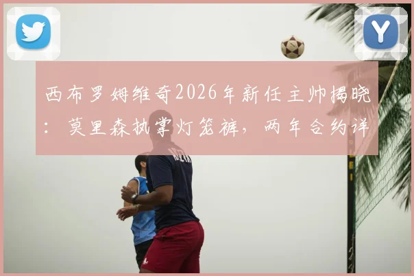西布罗姆维奇2026年新任主帅揭晓:莫里森执掌灯笼裤,两年合约详情与执教前景分析