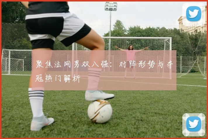聚焦法网男双八强：对阵形势与夺冠热门解析