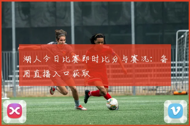 湖人今日比赛即时比分与赛况：备用直播入口获取